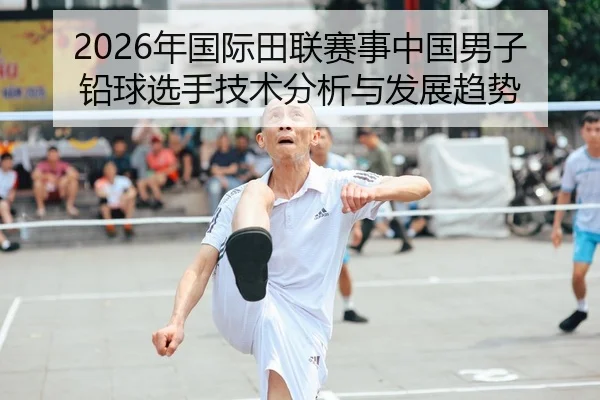 2026年国际田联赛事中国男子铅球选手技术分析与发展趋势