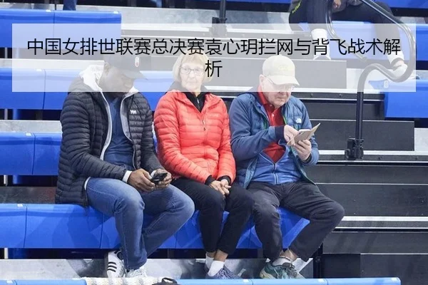 中国女排世联赛总决赛袁心玥拦网与背飞战术解析