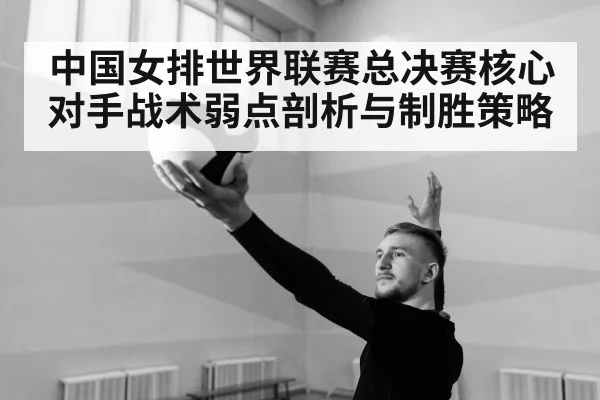中国女排世界联赛总决赛核心对手战术弱点剖析与制胜策略