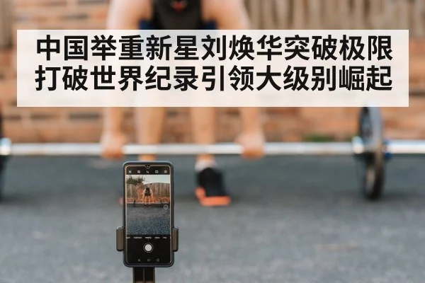 中国举重新星刘焕华突破极限打破世界纪录引领大级别崛起